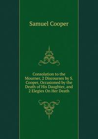 Consolation to the Mourner, 2 Discourses by S. Cooper, Occasioned by the Death of His Daughter, and 2 Elegies On Her Death