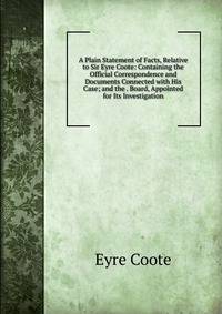 A Plain Statement of Facts, Relative to Sir Eyre Coote: Containing the Official Correspondence and Documents Connected with His Case; and the . Board, Appointed for Its Investigation