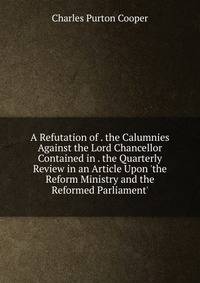 A Refutation of . the Calumnies Against the Lord Chancellor Contained in . the Quarterly Review in an Article Upon 'the Reform Ministry and the Reformed Parliament'