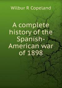 A complete history of the Spanish-American war of 1898