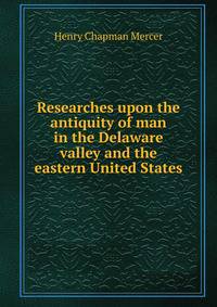 Researches upon the antiquity of man in the Delaware valley and the eastern United States