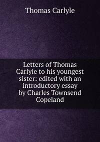 Letters of Thomas Carlyle to his youngest sister: edited with an introductory essay by Charles Townsend Copeland