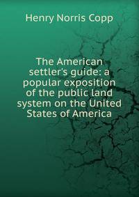 The American settler's guide: a popular exposition of the public land system on the United States of America
