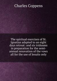 The spiritual exercises of St. Ignatius adapted to an eight days retreat: and six triduums in preparation for the semi-annual renovation of the vows all for the use of Jesuits only