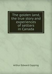 The golden land, the true story and experiences of settlers in Canada