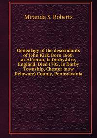 Genealogy of the descendants of John Kirk. Born 1660, at Alfreton, in Derbyshire, England. Died 1705, in Darby Township, Chester (now Delaware) County, Pennsylvania