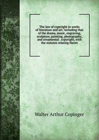 The law of copyright in works of literature and art: including that of the drama, music, engraving, sculpture, painting, photography, and ornamental . copyright, with the statutes relating theret