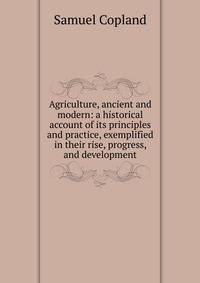 Agriculture, ancient and modern: a historical account of its principles and practice, exemplified in their rise, progress, and development
