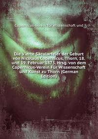 Die Vierte Sacularfeier der Geburt von Nicolaus Copernicus, Thorn, 18. und 19. Februar 1873. Hrsg. von dem Copernicus-Verein Fur Wissenschaft und Kunst zu Thorn (German Edition)