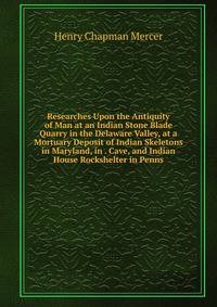 Researches Upon the Antiquity of Man at an Indian Stone Blade Quarry in the Delaware Valley, at a Mortuary Deposit of Indian Skeletons in Maryland, in . Cave, and Indian House Rockshelter in Penns