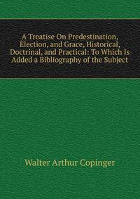 A Treatise On Predestination, Election, and Grace, Historical, Doctrinal, and Practical: To Which Is Added a Bibliography of the Subject