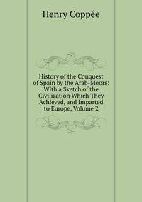 History of the Conquest of Spain by the Arab-Moors: With a Sketch of the Civilization Which They Achieved, and Imparted to Europe, Volume 2