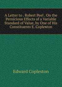 A Letter to . Robert Peel . On the Pernicious Effects of a Variable Standard of Value, by One of His Constituents E. Copleston.
