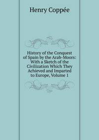 History of the Conquest of Spain by the Arab-Moors: With a Sketch of the Civilization Which They Achieved and Imparted to Europe, Volume 1