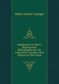 Supplement to Hain's Repertorium Bibliographicum: Or, Collections Toward a New Edition of That Work