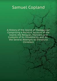 A History of the Island of Madagascar: Comprising a Political Account of the Island, the Religion, Manners, and Customs of Its Inhabitants, and Its . the Several Attempts to Introduce Christiani