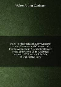 Index to Precedents in Conveyancing, and to Common and Commercial Forms, Arranged in Alphabetical Order with Subdivisions of an Analytical Nature: . 1870, with a Schedule of Duties; the Regu
