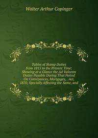 Tables of Stamp Duties from 1815 to the Present Time: Showing at a Glance the Ad Valorem Duties Payable During That Period On Conveyances, Mortgages, . Act, 1870, Specially Affecting the Same, and