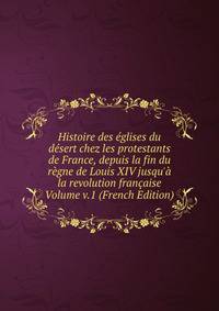 Histoire des ?glises du d?sert chez les protestants de France, depuis la fin du r?gne de Louis XIV jusqu'? la revolution fran?aise Volume v.1 (French Edition)