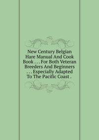 New Century Belgian Hare Manual And Cook Book . . . For Both Veteran Breeders And Beginners . . . Especially Adapted To The Pacific Coast . .