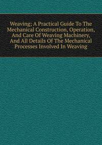 Weaving; A Practical Guide To The Mechanical Construction, Operation, And Care Of Weaving Machinery, And All Details Of The Mechanical Processes Involved In Weaving