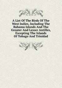 A List Of The Birds Of The West Indies, Including The Bahama Islands And The Greater And Lesser Antilles, Excepting The Islands Of Tobago And Trinidad