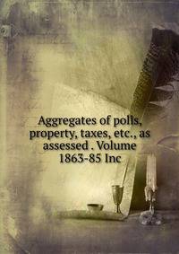 Aggregates of polls, property, taxes, etc., as assessed . Volume 1863-85 Inc.