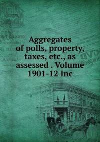 Aggregates of polls, property, taxes, etc., as assessed . Volume 1901-12 Inc.