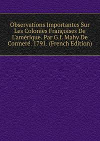 Observations Importantes Sur Les Colonies Fran?oises De L'am?rique. Par G.f. Mahy De Cormer?. 1791. (French Edition)