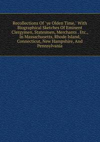 Recollections Of "ye Olden Time," With Biographical Sketches Of Eminent Clergymen, Statesmen, Merchants . Etc., In Massachusetts, Rhode Island, Connecticut, New Hampshire, And Pennsylvania