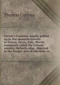 Coryat's Crudities, hastily gobled up in five moneths travells in France, Savoy, Italy, Rhetia commonly called the Grisons country, Helvetia alias . digested in the hungry aire of Odcombe in