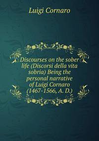 Discourses on the sober life (Discorsi della vita sobria) Being the personal narrative of Luigi Cornaro (1467-1566, A. D.)