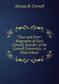 "True and firm": biography of Ezra Cornell, founder of the Cornell University : a filial tribute