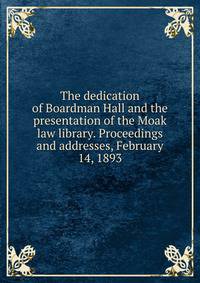 The dedication of Boardman Hall and the presentation of the Moak law library. Proceedings and addresses, February 14, 1893