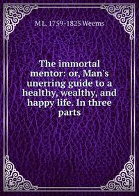 The immortal mentor: or, Man's unerring guide to a healthy, wealthy, and happy life. In three parts