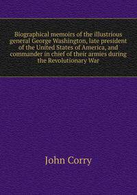 Biographical memoirs of the illustrious general George Washington, late president of the United States of America, and commander in chief of their armies during the Revolutionary War