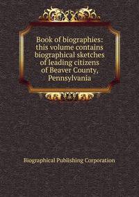 Book of biographies: this volume contains biographical sketches of leading citizens of Beaver County, Pennsylvania