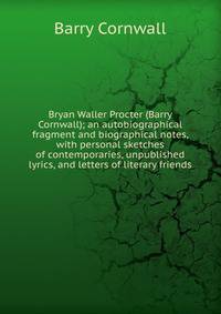 Bryan Waller Procter (Barry Cornwall); an autobiographical fragment and biographical notes, with personal sketches of contemporaries, unpublished lyrics, and letters of literary friends