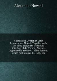 A catechism written in Latin by Alexander Nowell. Together with the same catechism translated into English by Thomas Norton. Appended is a sermon . of Parliament which met January 11, 1563. Edi