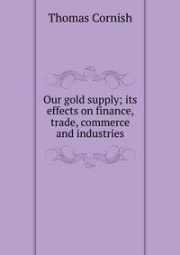 Our gold supply; its effects on finance, trade, commerce and industries