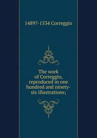 The work of Correggio, reproduced in one hundred and ninety-six illustrations;