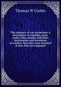 The romance of war inventions; a description of warships, guns, tanks, rifles, bombs, and other instruments and munitions of warfare, how they were invented &amp; how they are employed