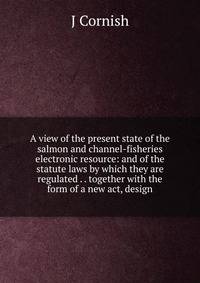 A view of the present state of the salmon and channel-fisheries electronic resource: and of the statute laws by which they are regulated . . together with the form of a new act, design
