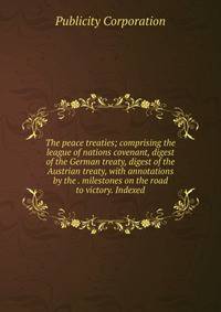 The peace treaties; comprising the league of nations covenant, digest of the German treaty, digest of the Austrian treaty, with annotations by the . milestones on the road to victory. Indexed