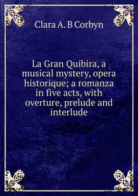 La Gran Quibira, a musical mystery, opera historique; a romanza in five acts, with overture, prelude and interlude