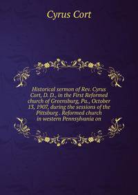Historical sermon of Rev. Cyrus Cort, D. D., in the First Reformed church of Greensburg, Pa., October 13, 1907, during the sessions of the Pittsburg . Reformed church in western Pennsylvania on