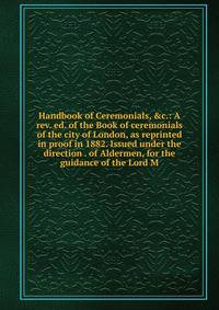 Handbook of Ceremonials, &amp;c.: A rev. ed. of the Book of ceremonials of the city of London, as reprinted in proof in 1882. Issued under the direction . of Aldermen, for the guidance of the Lord M