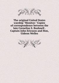 The original United States warship "Monitor." Copies of correspondence between the late Cornelius S. Bushnell . Captain John Ericsson and Hon, Gideon Welles