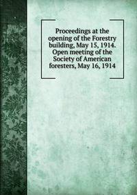 Proceedings at the opening of the Forestry building, May 15, 1914. Open meeting of the Society of American foresters, May 16, 1914