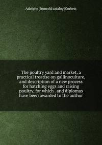 The poultry yard and market, a practical treatise on gallinoculture, and description of a new process for hatching eggs and raising poultry, for which . and diplomas have been awarded to the author